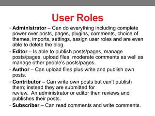 User Roles
• Administrator – Can do everything including complete

•

•
•

•

power over posts, pages, plugins, comments, choice of
themes, imports, settings, assign user roles and are even
able to delete the blog.
Editor – Is able to publish posts/pages, manage
posts/pages, upload files, moderate comments as well as
manage other people’s posts/pages.
Author – Can upload files plus write and publish own
posts.
Contributor – Can write own posts but can’t publish
them; instead they are submitted for
review. An administrator or editor then reviews and
publishes their posts.
Subscriber – Can read comments and write comments.

 