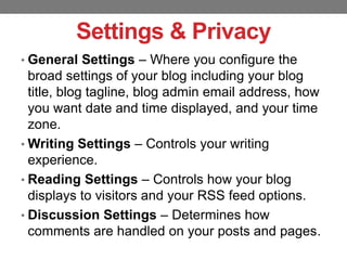 Settings & Privacy
• General Settings – Where you configure the

broad settings of your blog including your blog
title, blog tagline, blog admin email address, how
you want date and time displayed, and your time
zone.
• Writing Settings – Controls your writing
experience.
• Reading Settings – Controls how your blog
displays to visitors and your RSS feed options.
• Discussion Settings – Determines how
comments are handled on your posts and pages.

 