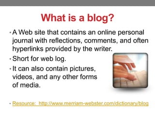 What is a blog?
• A Web site that contains an online personal

journal with reflections, comments, and often
hyperlinks provided by the writer.
• Short for web log.
• It can also contain pictures,
videos, and any other forms
of media.
• Resource: http://www.merriam-webster.com/dictionary/blog

 