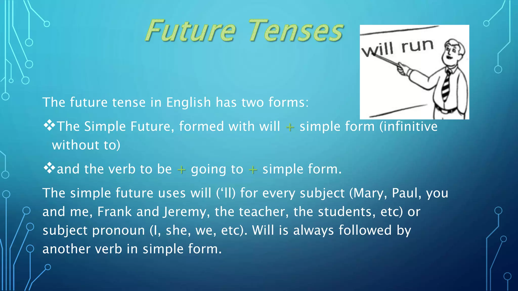 The future tense in English has two forms:
The Simple Future, formed with will + simple form (infinitive
without to)
and the verb to be + going to + simple form.
The simple future uses will (‘ll) for every subject (Mary, Paul, you
and me, Frank and Jeremy, the teacher, the students, etc) or
subject pronoun (I, she, we, etc). Will is always followed by
another verb in simple form.
 