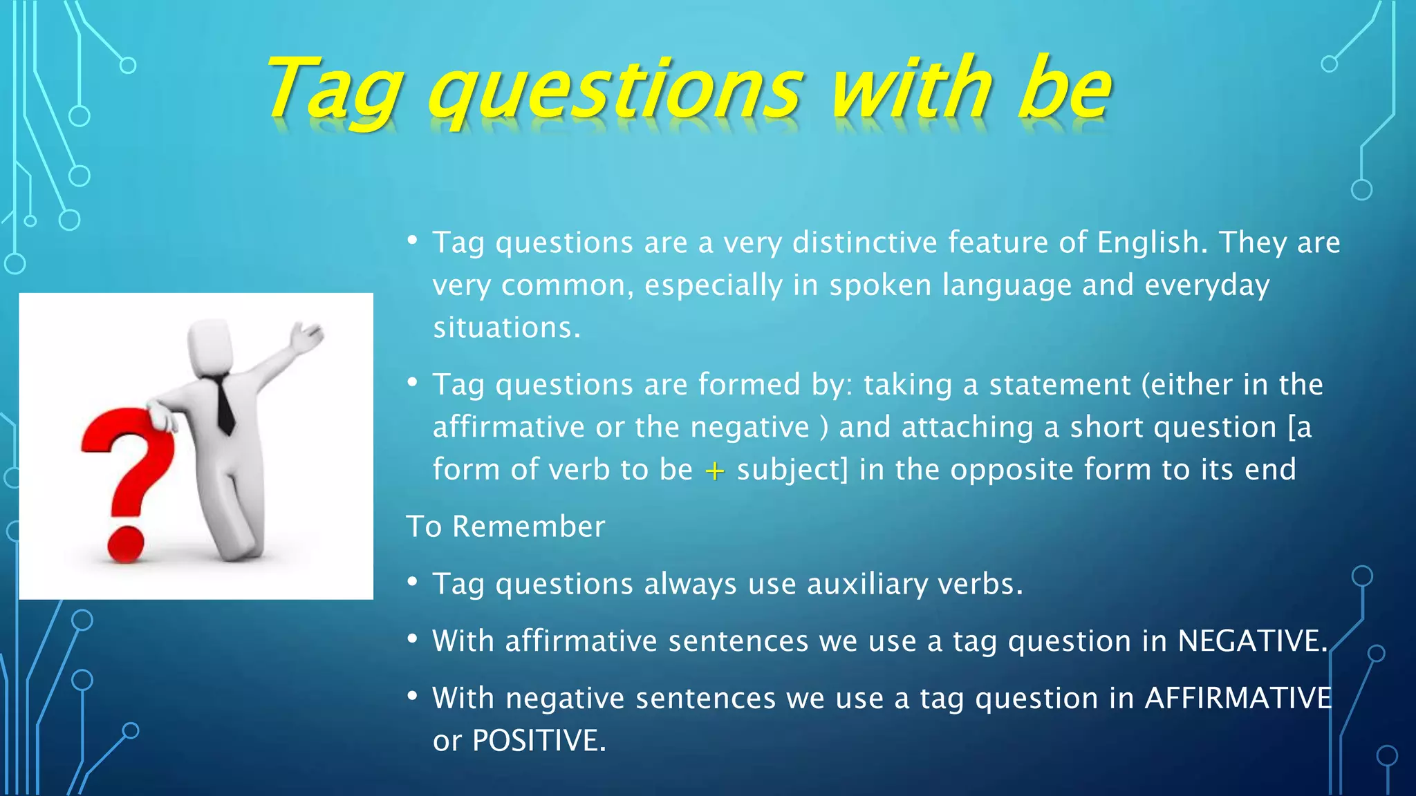 • Tag questions are a very distinctive feature of English. They are
very common, especially in spoken language and everyday
situations.
• Tag questions are formed by: taking a statement (either in the
affirmative or the negative ) and attaching a short question [a
form of verb to be + subject] in the opposite form to its end
To Remember
• Tag questions always use auxiliary verbs.
• With affirmative sentences we use a tag question in NEGATIVE.
• With negative sentences we use a tag question in AFFIRMATIVE
or POSITIVE.
Tag questions with be
 