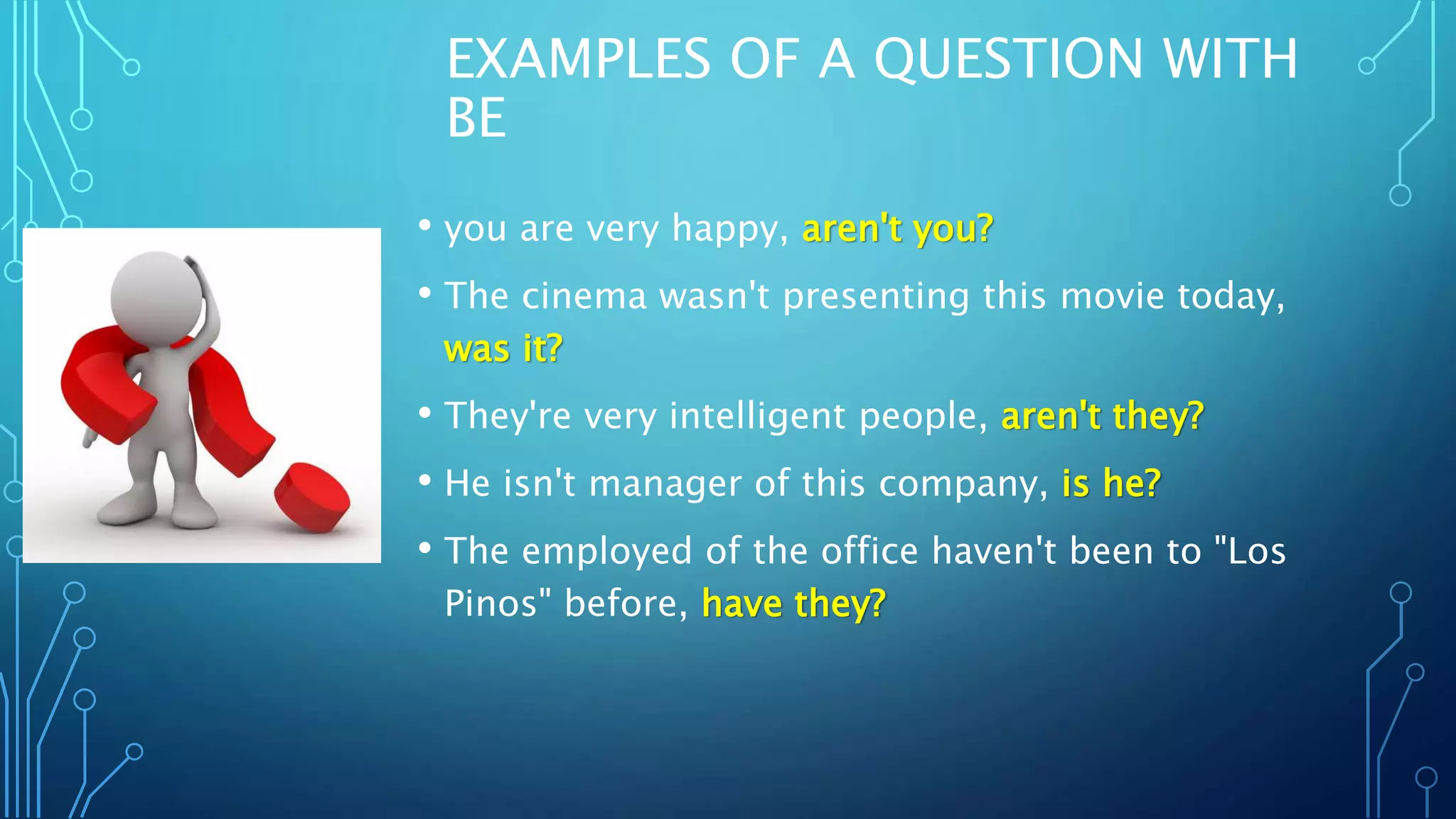 EXAMPLES OF A QUESTION WITH
BE
• you are very happy, aren't you?
• The cinema wasn't presenting this movie today,
was it?
• They're very intelligent people, aren't they?
• He isn't manager of this company, is he?
• The employed of the office haven't been to "Los
Pinos" before, have they?
 