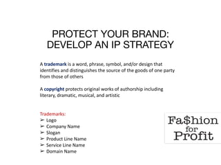 PROTECT YOUR BRAND: 
DEVELOP AN IP STRATEGY
A	trademark	is	a	word,	phrase,	symbol,	and/or	design	that	
identifies	and	distinguishes	the	source	of	the	goods	of	one	party	
from	those	of	others	
 
A	copyright	protects	original	works	of	authorship	including	
literary,	dramatic,	musical,	and	artistic	
Trademarks:	
➢ Logo	
➢ Company	Name	
➢ Slogan	
➢ Product	Line	Name	
➢ Service	Line	Name	
➢ Domain	Name	
 
