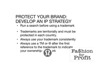• Run a search before using a trademark

• Trademarks are territorially and must be
protected in each country.

• Always use your trademark consistently 

• Always use a TM or ® after the first
reference to the trademark to indicate
your ownership of a mark

PROTECT YOUR BRAND: 
DEVELOP AN IP STRATEGY
 