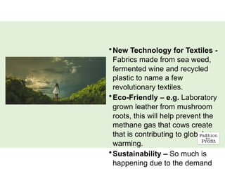 •New Technology for Textiles -
Fabrics made from sea weed,
fermented wine and recycled
plastic to name a few
revolutionary textiles.
•Eco-Friendly – e.g. Laboratory
grown leather from mushroom
roots, this will help prevent the
methane gas that cows create
that is contributing to global
warming.
•Sustainability – So much is
happening due to the demand
 
