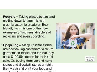 •Recycle – Taking plastic bottles and
melting down to then mix with
organic cotton to create an Eco-
friendly t-shirt is one of the new
examples of both sustainable and
recycling and even upcycling.
•Upcycling – Many upscale stores
are now asking customers to return
garments to resale and for that they
get a $100.00 coupon for their next
sale. Or, buying from second hand
stores and Goodwill stores a t-shirt
then wash and print your logo and
 