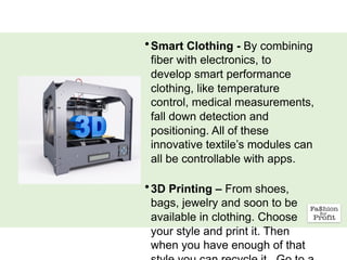 •Smart Clothing - By combining
fiber with electronics, to
develop smart performance
clothing, like temperature
control, medical measurements,
fall down detection and
positioning. All of these
innovative textile’s modules can
all be controllable with apps.
•3D Printing – From shoes,
bags, jewelry and soon to be
available in clothing. Choose
your style and print it. Then
when you have enough of that
 