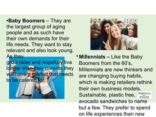 •Millennials – Like the Baby
Boomers from the 60’s,
Millennials are new thinkers and
are changing buying habits,
which is making retailers rethink
their own business models.
Sustainable, plastic free,
avocado sandwiches to name
but a few. They prefer to spend
on life experiences than new
•Baby Boomers – They are
the largest group of aging
people and as such have
their own demands for their
life needs. They want to stay
relevant and also look young.
As they
grow older and hopefully live
longer than their parents they
will have a market that needs
to be catered for.
 