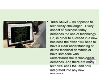 • Tech Sauvé – As opposed to
technically challenged! Every
aspect of business today
demands the use of technology.
So, in order to succeed in a new
business the owner will need to
have a clear understanding of
all the technical demands or
have someone who
understands the technological
demands. And there are many
technical uses that and now
integrated into any new
 