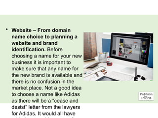 • Website – From domain
name choice to planning a
website and brand
identification. Before
choosing a name for your new
business it is important to
make sure that any name for
the new brand is available and
there is no confusion in the
market place. Not a good idea
to choose a name like Adidas
as there will be a “cease and
desist” letter from the lawyers
for Adidas. It would all have
 