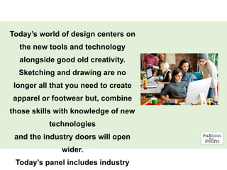 Today’s world of design centers on
the new tools and technology
alongside good old creativity.
Sketching and drawing are no
longer all that you need to create
apparel or footwear but, combine
those skills with knowledge of new
technologies
and the industry doors will open
wider.
Today’s panel includes industry
 