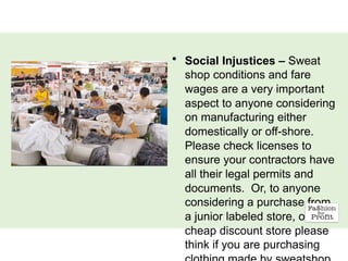 • Social Injustices – Sweat
shop conditions and fare
wages are a very important
aspect to anyone considering
on manufacturing either
domestically or off-shore.
Please check licenses to
ensure your contractors have
all their legal permits and
documents. Or, to anyone
considering a purchase from
a junior labeled store, or a
cheap discount store please
think if you are purchasing
 