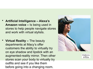 • Artificial Intelligence – Alexa’s
Amazon voice – Is being used in
stores to help people navigate stores
and work with virtual stylists.
• Virtual Reality – The beauty
departments at Macy’s offer
customers the ability to virtually try
on eye shadow and lipstick with an
augmented-reality mirror. Then other
stores scan your body to virtually try
outfits and see if you like them
before going into a changing room.
 
