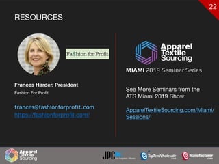 22
RESOURCES
Frances Harder, President
Fashion For Profit

frances@fashionforprofit.com
https://fashionforproﬁt.com/
See More Seminars from the 

ATS Miami 2019 Show:

ApparelTextileSourcing.com/Miami/
Sessions/
Headshot
 