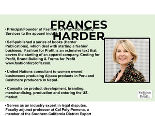 FRANCES
HARDER
• Principal/Founder of Fashion for Profit Consulting
Services to the apparel industry.
• Self-published a series of books (Harder
Publications), which deal with starting a fashion
business. Fashion for Profit is an extensive text that
covers the starting of an apparel company. Costing for
Profit, Brand Building & Forms for Profit
www.fashionforprofit.com.
• United Nations consultant to women owned
businesses producing Alpaca products in Peru and
Cashmere producers in Nepal.
• Consults on product development, branding,
merchandising, production and entering the US
market.  
• Serves as an industry expert in legal disputes.
Faculty adjunct professor at Cal Poly Pomona, a
member of the Southern California District Export
 