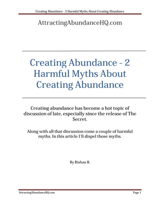 Creating Abundance - 2 Harmful Myths About Creating Abundance


             AttractingAbundanceHQ.com




       Creating Abundance - 2
        Harmful Myths About
        Creating Abundance

      Creating abundance has become a hot topic of
   discussion of late, especially since the release of The
                           Secret.

     Along with all that discussion come a couple of harmful
          myths. In this article I'll dispel those myths.




                                  By Rishan B.




AttractingAbundanceHQ.com                                                  Page 1
 
