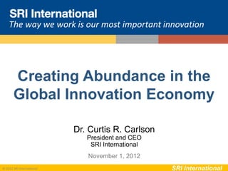 The way we work is our most important innovation




       Creating Abundance in the
       Global Innovation Economy

                           Dr. Curtis R. Carlson
                              President and CEO
                               SRI International
                              November 1, 2012
© 2012 SRI International                           SRI International
 