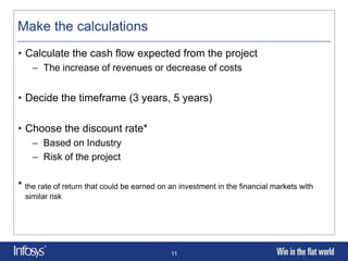 Make the calculations
• Calculate the cash flow expected from the project
    – The increase of revenues or decrease of costs


• Decide the timeframe (3 years, 5 years)

• Choose the discount rate*
    – Based on Industry
    – Risk of the project

* the rate of return that could be earned on an investment in the financial markets with
  similar risk




                                             11
 