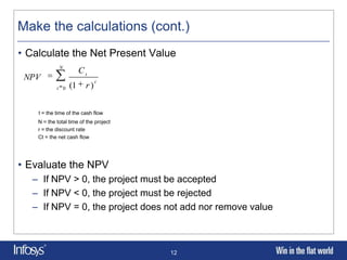 Make the calculations (cont.)
• Calculate the Net Present Value
             N
                       Ct
 NPV                          t
            t 0   (1     r)


    t = the time of the cash flow
    N = the total time of the project
    r = the discount rate
    Ct = the net cash flow




• Evaluate the NPV
   – If NPV > 0, the project must be accepted
   – If NPV < 0, the project must be rejected
   – If NPV = 0, the project does not add nor remove value



                                        12
 