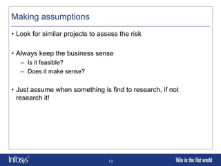 Making assumptions
• Look for similar projects to assess the risk

• Always keep the business sense
   – Is it feasible?
   – Does it make sense?

• Just assume when something is find to research, if not
  research it!




                                  13
 