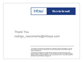 Thank You
rodrigo_nascimento@infosys.com


          “The contents of this document are proprietary and confidential to Infosys Technologies Ltd. and may
          not be disclosed in whole or in part at any time, to any third party without the prior written consent of
          Infosys Technologies Ltd.”

          “© 2006 Infosys Technologies Ltd. All rights reserved. Copyright in the whole and any part of this
          document belongs to Infosys Technologies Ltd. This work may not be used, sold, transferred, adapted,
          abridged, copied or reproduced in whole or in part, in any manner or form, or in any media, without the
          prior written consent of Infosys Technologies Ltd.”
 