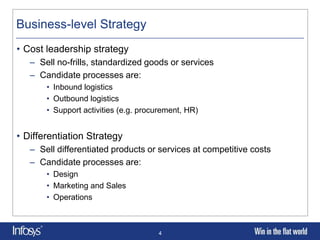 Business-level Strategy
• Cost leadership strategy
   – Sell no-frills, standardized goods or services
   – Candidate processes are:
       • Inbound logistics
       • Outbound logistics
       • Support activities (e.g. procurement, HR)


• Differentiation Strategy
   – Sell differentiated products or services at competitive costs
   – Candidate processes are:
       • Design
       • Marketing and Sales
       • Operations



                                      4
 