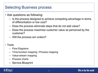 Selecting Business process
• Ask questions as following:
   – Is the process designed to achieve competing advantage in terms
     of differentiation or low cost?
   – Does the process eliminate steps that do not add value?
   – Does the process maximize customer value as perceived by the
     customer?
   – Will the process win orders?

• Tools
   –   Flow Diagrams
   –   Time-function mapping / Process mapping
   –   Value-stream mapping
   –   Process charts
   – Service Blueprint

                                     7
 