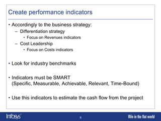 Create performance indicators
• Accordingly to the business strategy:
   – Differentiation strategy
       • Focus on Revenues indicators
   – Cost Leadership
       • Focus on Costs indicators


• Look for industry benchmarks

• Indicators must be SMART
  (Specific, Measurable, Achievable, Relevant, Time-Bound)

• Use this indicators to estimate the cash flow from the project


                                     8
 