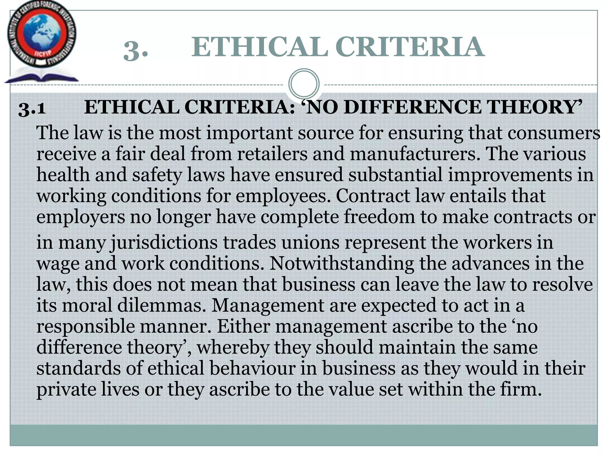 3. ETHICAL CRITERIA
3.1 ETHICAL CRITERIA: ‘NO DIFFERENCE THEORY’
The law is the most important source for ensuring that consumers
receive a fair deal from retailers and manufacturers. The various
health and safety laws have ensured substantial improvements in
working conditions for employees. Contract law entails that
employers no longer have complete freedom to make contracts or
in many jurisdictions trades unions represent the workers in
wage and work conditions. Notwithstanding the advances in the
law, this does not mean that business can leave the law to resolve
its moral dilemmas. Management are expected to act in a
responsible manner. Either management ascribe to the „no
difference theory‟, whereby they should maintain the same
standards of ethical behaviour in business as they would in their
private lives or they ascribe to the value set within the firm.
 