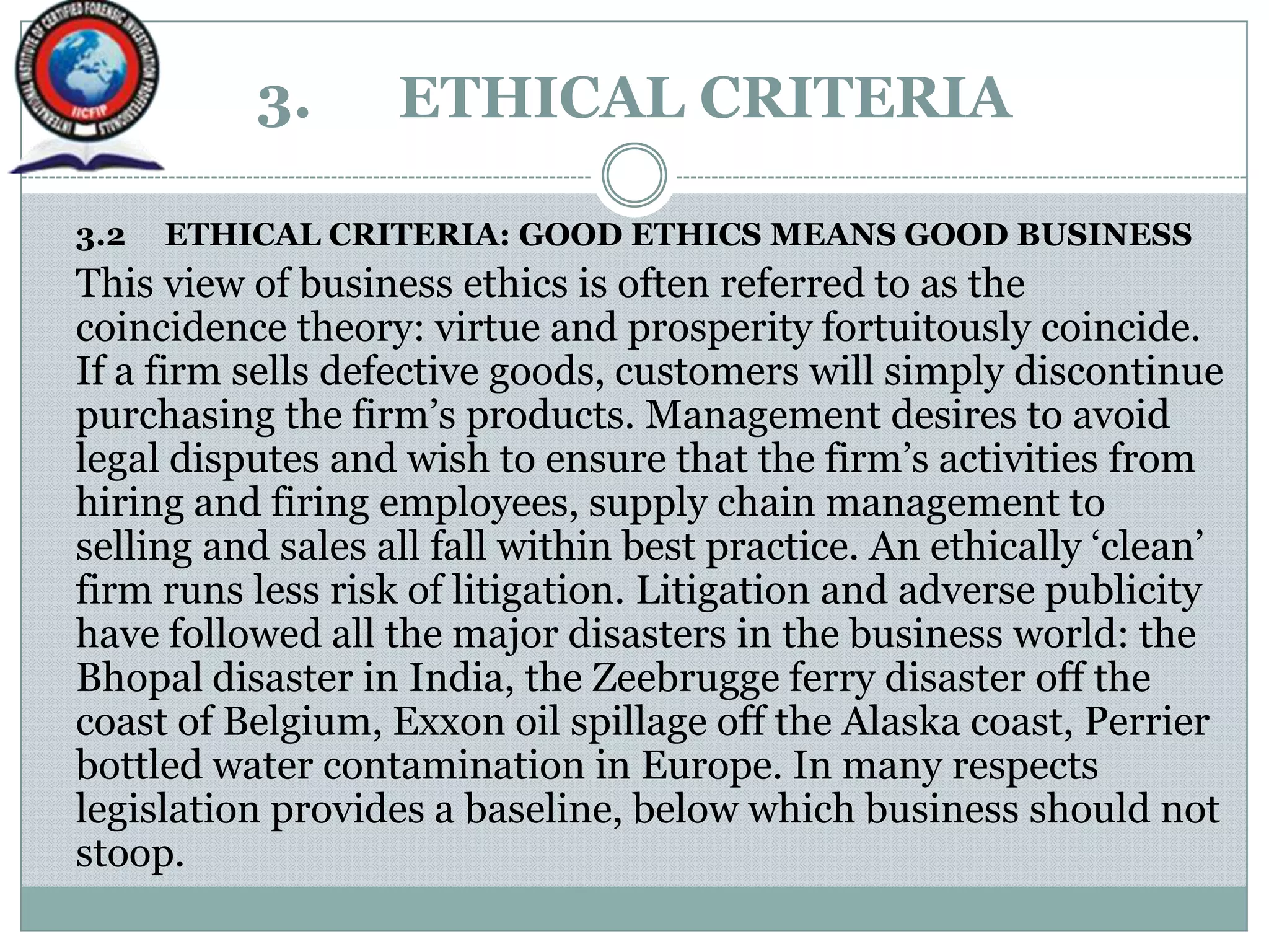 3. ETHICAL CRITERIA
3.2 ETHICAL CRITERIA: GOOD ETHICS MEANS GOOD BUSINESS
This view of business ethics is often referred to as the
coincidence theory: virtue and prosperity fortuitously coincide.
If a firm sells defective goods, customers will simply discontinue
purchasing the firm‟s products. Management desires to avoid
legal disputes and wish to ensure that the firm‟s activities from
hiring and firing employees, supply chain management to
selling and sales all fall within best practice. An ethically „clean‟
firm runs less risk of litigation. Litigation and adverse publicity
have followed all the major disasters in the business world: the
Bhopal disaster in India, the Zeebrugge ferry disaster off the
coast of Belgium, Exxon oil spillage off the Alaska coast, Perrier
bottled water contamination in Europe. In many respects
legislation provides a baseline, below which business should not
stoop.
 
