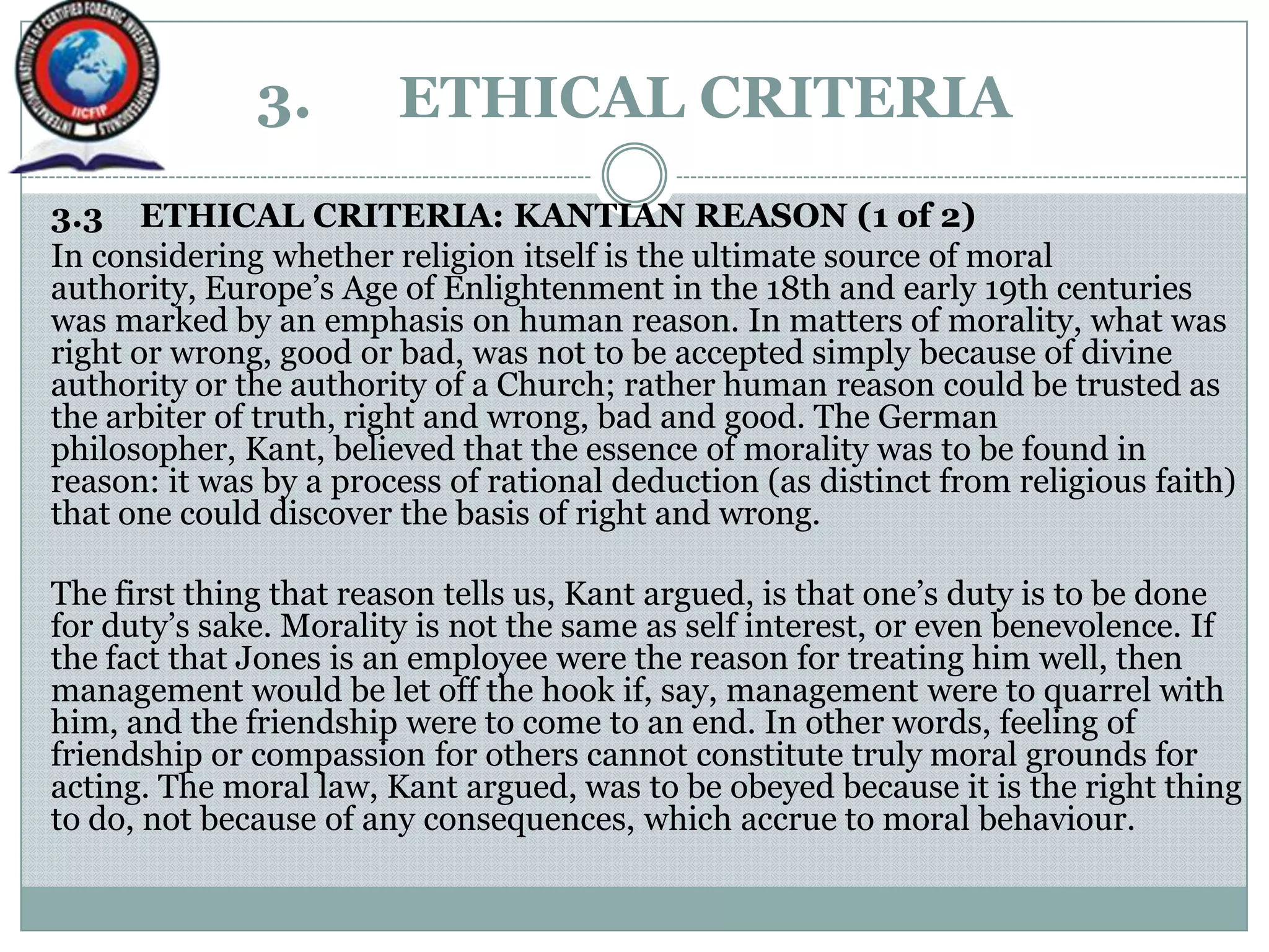 3. ETHICAL CRITERIA
3.3 ETHICAL CRITERIA: KANTIAN REASON (1 of 2)
In considering whether religion itself is the ultimate source of moral
authority, Europe‟s Age of Enlightenment in the 18th and early 19th centuries
was marked by an emphasis on human reason. In matters of morality, what was
right or wrong, good or bad, was not to be accepted simply because of divine
authority or the authority of a Church; rather human reason could be trusted as
the arbiter of truth, right and wrong, bad and good. The German
philosopher, Kant, believed that the essence of morality was to be found in
reason: it was by a process of rational deduction (as distinct from religious faith)
that one could discover the basis of right and wrong.
The first thing that reason tells us, Kant argued, is that one‟s duty is to be done
for duty‟s sake. Morality is not the same as self interest, or even benevolence. If
the fact that Jones is an employee were the reason for treating him well, then
management would be let off the hook if, say, management were to quarrel with
him, and the friendship were to come to an end. In other words, feeling of
friendship or compassion for others cannot constitute truly moral grounds for
acting. The moral law, Kant argued, was to be obeyed because it is the right thing
to do, not because of any consequences, which accrue to moral behaviour.
 