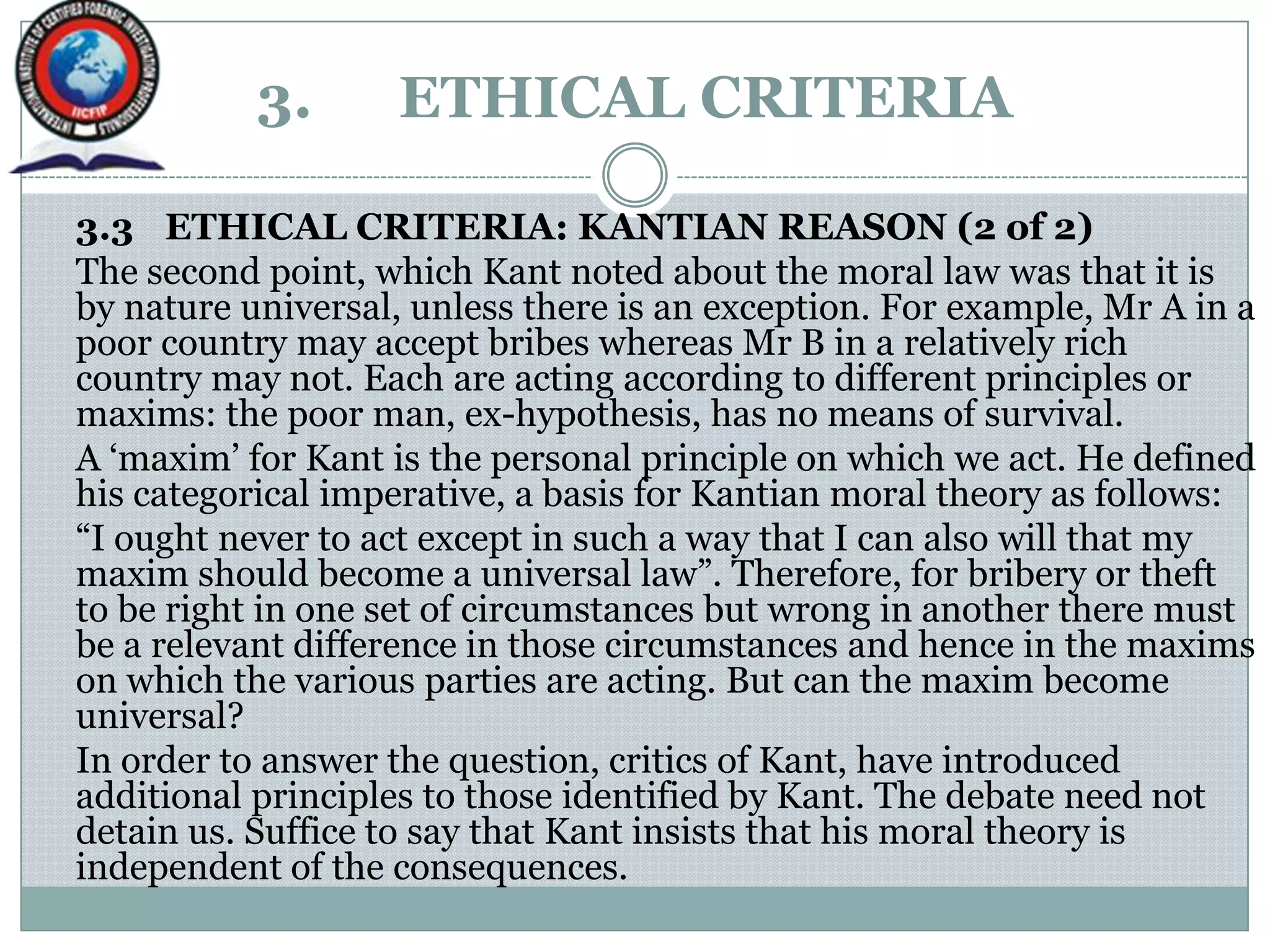 3. ETHICAL CRITERIA
3.3 ETHICAL CRITERIA: KANTIAN REASON (2 of 2)
The second point, which Kant noted about the moral law was that it is
by nature universal, unless there is an exception. For example, Mr A in a
poor country may accept bribes whereas Mr B in a relatively rich
country may not. Each are acting according to different principles or
maxims: the poor man, ex-hypothesis, has no means of survival.
A „maxim‟ for Kant is the personal principle on which we act. He defined
his categorical imperative, a basis for Kantian moral theory as follows:
“I ought never to act except in such a way that I can also will that my
maxim should become a universal law”. Therefore, for bribery or theft
to be right in one set of circumstances but wrong in another there must
be a relevant difference in those circumstances and hence in the maxims
on which the various parties are acting. But can the maxim become
universal?
In order to answer the question, critics of Kant, have introduced
additional principles to those identified by Kant. The debate need not
detain us. Suffice to say that Kant insists that his moral theory is
independent of the consequences.
 