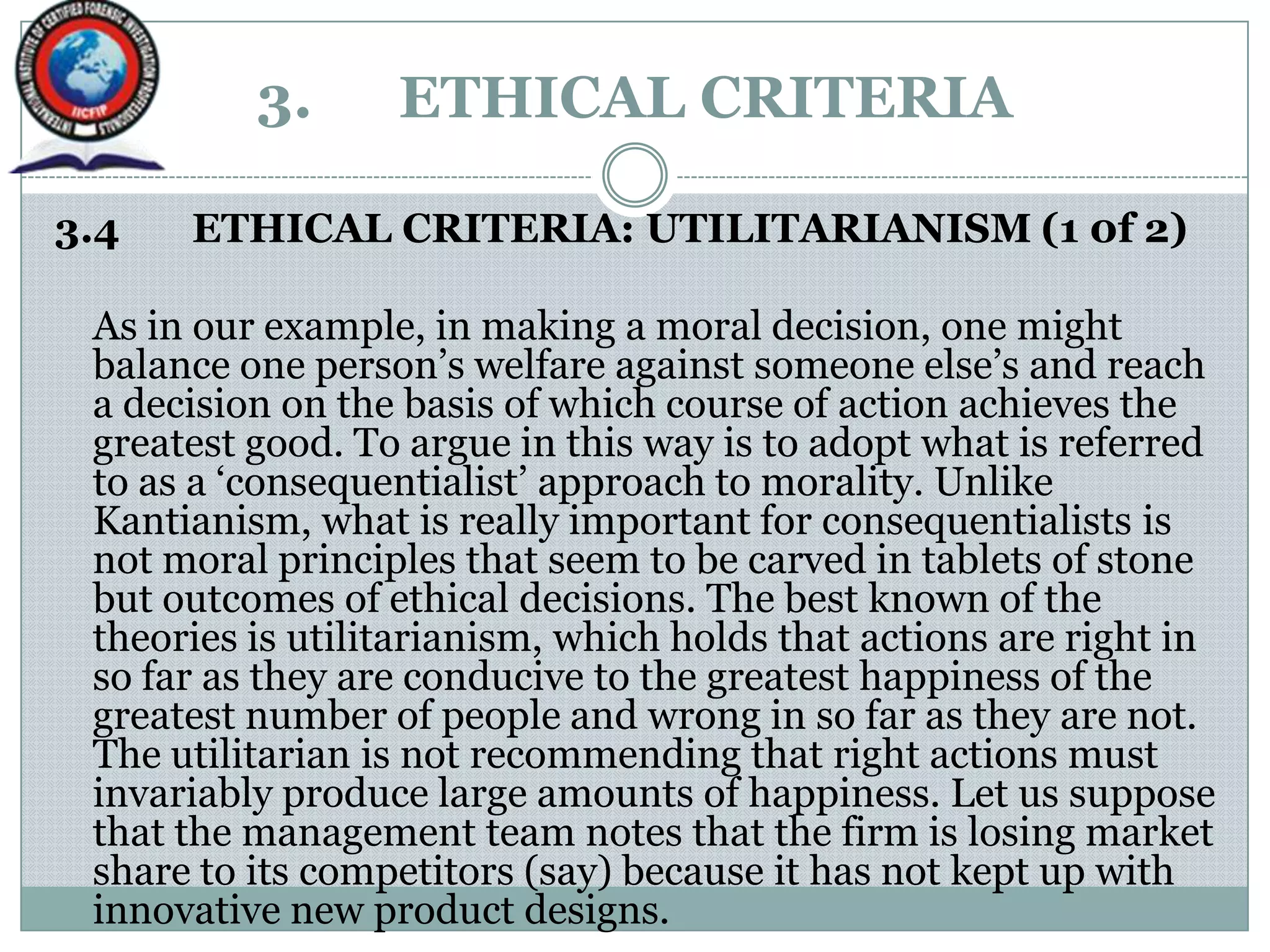 3. ETHICAL CRITERIA
3.4 ETHICAL CRITERIA: UTILITARIANISM (1 0f 2)
As in our example, in making a moral decision, one might
balance one person‟s welfare against someone else‟s and reach
a decision on the basis of which course of action achieves the
greatest good. To argue in this way is to adopt what is referred
to as a „consequentialist‟ approach to morality. Unlike
Kantianism, what is really important for consequentialists is
not moral principles that seem to be carved in tablets of stone
but outcomes of ethical decisions. The best known of the
theories is utilitarianism, which holds that actions are right in
so far as they are conducive to the greatest happiness of the
greatest number of people and wrong in so far as they are not.
The utilitarian is not recommending that right actions must
invariably produce large amounts of happiness. Let us suppose
that the management team notes that the firm is losing market
share to its competitors (say) because it has not kept up with
innovative new product designs.
 