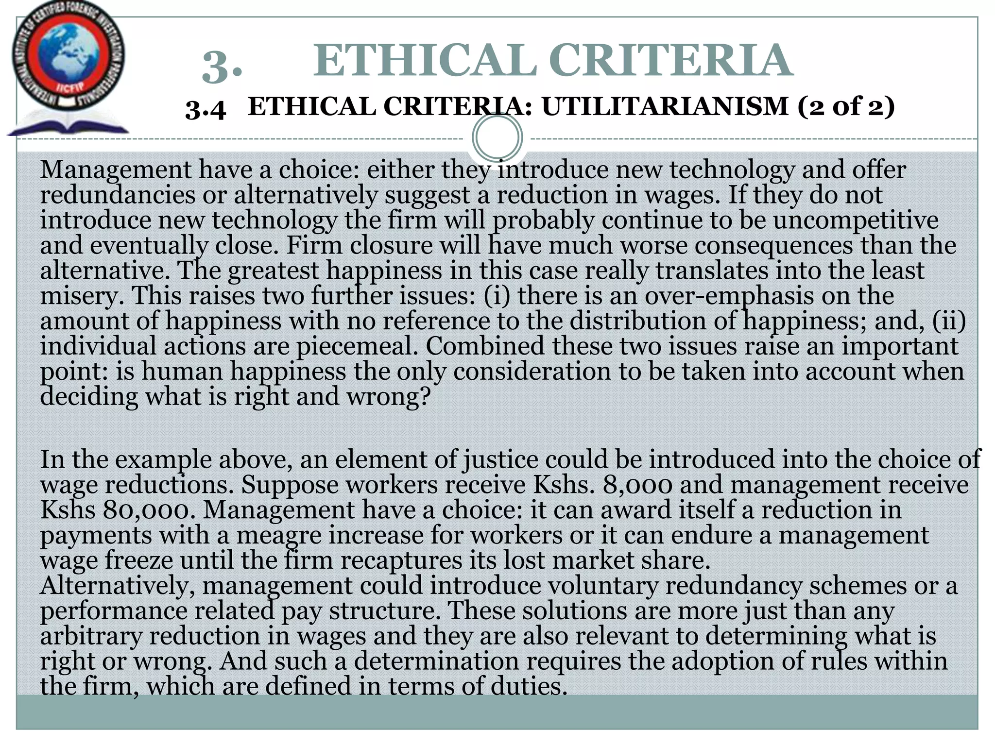3. ETHICAL CRITERIA
3.4 ETHICAL CRITERIA: UTILITARIANISM (2 0f 2)
Management have a choice: either they introduce new technology and offer
redundancies or alternatively suggest a reduction in wages. If they do not
introduce new technology the firm will probably continue to be uncompetitive
and eventually close. Firm closure will have much worse consequences than the
alternative. The greatest happiness in this case really translates into the least
misery. This raises two further issues: (i) there is an over-emphasis on the
amount of happiness with no reference to the distribution of happiness; and, (ii)
individual actions are piecemeal. Combined these two issues raise an important
point: is human happiness the only consideration to be taken into account when
deciding what is right and wrong?
In the example above, an element of justice could be introduced into the choice of
wage reductions. Suppose workers receive Kshs. 8,000 and management receive
Kshs 80,000. Management have a choice: it can award itself a reduction in
payments with a meagre increase for workers or it can endure a management
wage freeze until the firm recaptures its lost market share.
Alternatively, management could introduce voluntary redundancy schemes or a
performance related pay structure. These solutions are more just than any
arbitrary reduction in wages and they are also relevant to determining what is
right or wrong. And such a determination requires the adoption of rules within
the firm, which are defined in terms of duties.
 