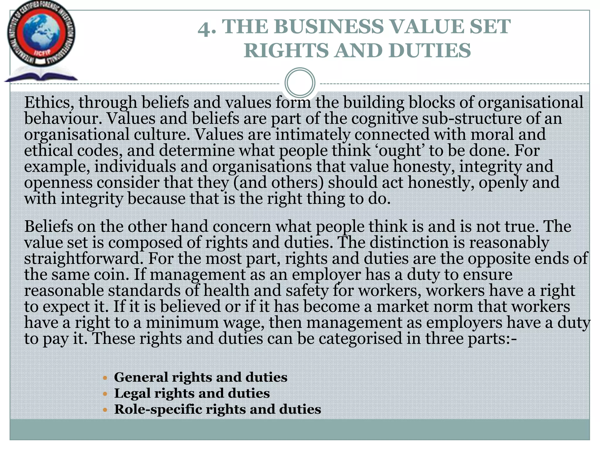 4. THE BUSINESS VALUE SET
RIGHTS AND DUTIES
Ethics, through beliefs and values form the building blocks of organisational
behaviour. Values and beliefs are part of the cognitive sub-structure of an
organisational culture. Values are intimately connected with moral and
ethical codes, and determine what people think „ought‟ to be done. For
example, individuals and organisations that value honesty, integrity and
openness consider that they (and others) should act honestly, openly and
with integrity because that is the right thing to do.
Beliefs on the other hand concern what people think is and is not true. The
value set is composed of rights and duties. The distinction is reasonably
straightforward. For the most part, rights and duties are the opposite ends of
the same coin. If management as an employer has a duty to ensure
reasonable standards of health and safety for workers, workers have a right
to expect it. If it is believed or if it has become a market norm that workers
have a right to a minimum wage, then management as employers have a duty
to pay it. These rights and duties can be categorised in three parts:-
 General rights and duties
 Legal rights and duties
 Role-specific rights and duties
 