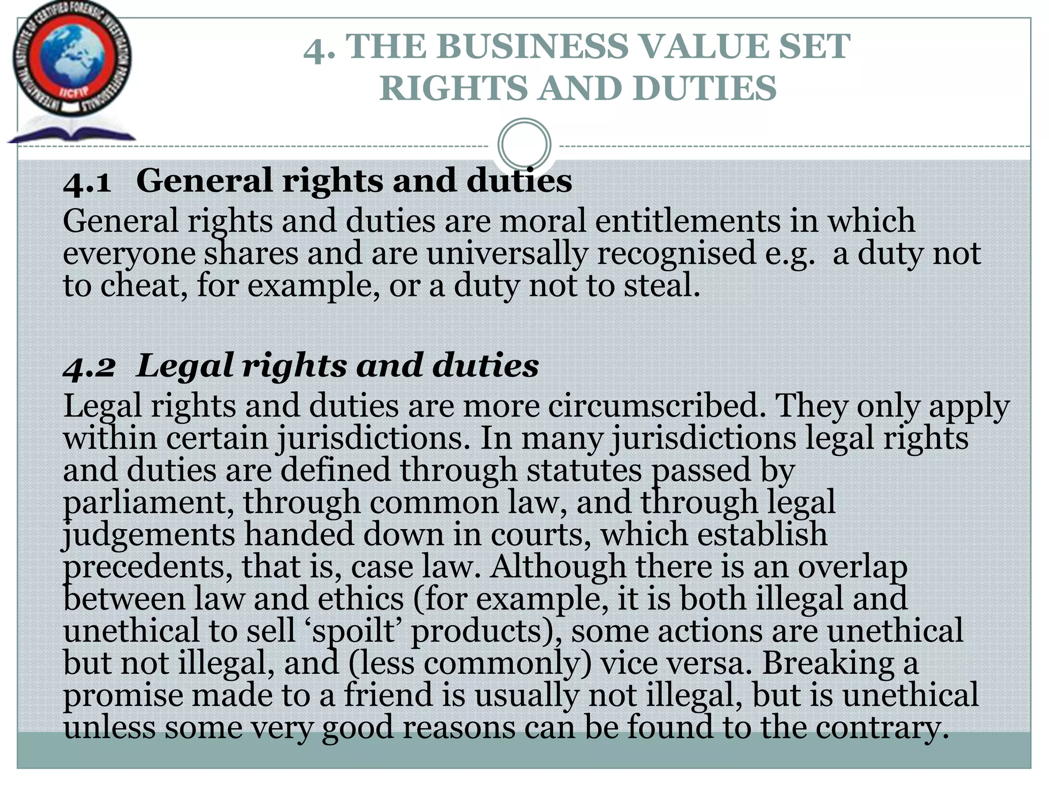 4. THE BUSINESS VALUE SET
RIGHTS AND DUTIES
4.1 General rights and duties
General rights and duties are moral entitlements in which
everyone shares and are universally recognised e.g. a duty not
to cheat, for example, or a duty not to steal.
4.2 Legal rights and duties
Legal rights and duties are more circumscribed. They only apply
within certain jurisdictions. In many jurisdictions legal rights
and duties are defined through statutes passed by
parliament, through common law, and through legal
judgements handed down in courts, which establish
precedents, that is, case law. Although there is an overlap
between law and ethics (for example, it is both illegal and
unethical to sell „spoilt‟ products), some actions are unethical
but not illegal, and (less commonly) vice versa. Breaking a
promise made to a friend is usually not illegal, but is unethical
unless some very good reasons can be found to the contrary.
 