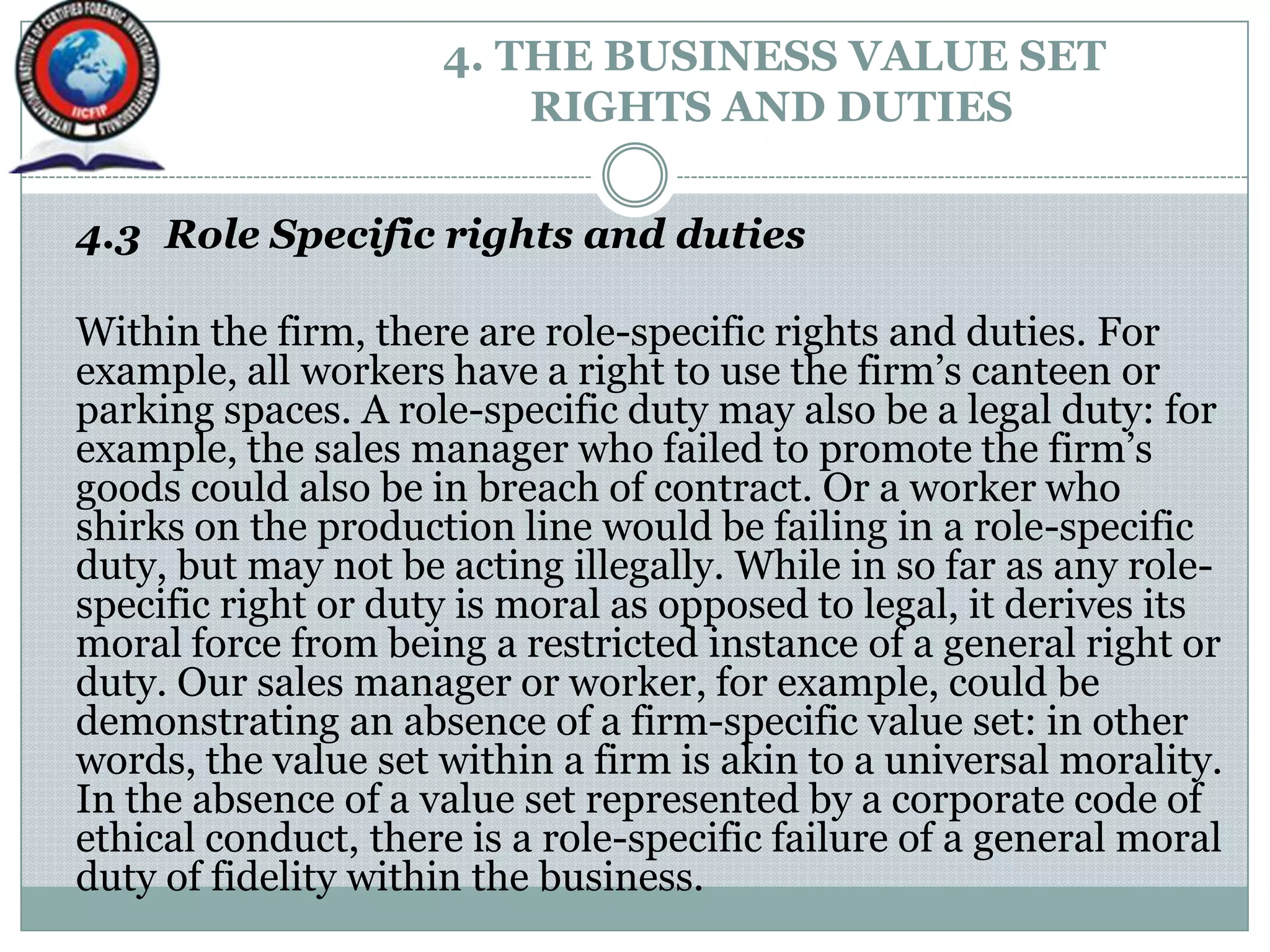 4. THE BUSINESS VALUE SET
RIGHTS AND DUTIES
4.3 Role Specific rights and duties
Within the firm, there are role-specific rights and duties. For
example, all workers have a right to use the firm‟s canteen or
parking spaces. A role-specific duty may also be a legal duty: for
example, the sales manager who failed to promote the firm‟s
goods could also be in breach of contract. Or a worker who
shirks on the production line would be failing in a role-specific
duty, but may not be acting illegally. While in so far as any role-
specific right or duty is moral as opposed to legal, it derives its
moral force from being a restricted instance of a general right or
duty. Our sales manager or worker, for example, could be
demonstrating an absence of a firm-specific value set: in other
words, the value set within a firm is akin to a universal morality.
In the absence of a value set represented by a corporate code of
ethical conduct, there is a role-specific failure of a general moral
duty of fidelity within the business.
 
