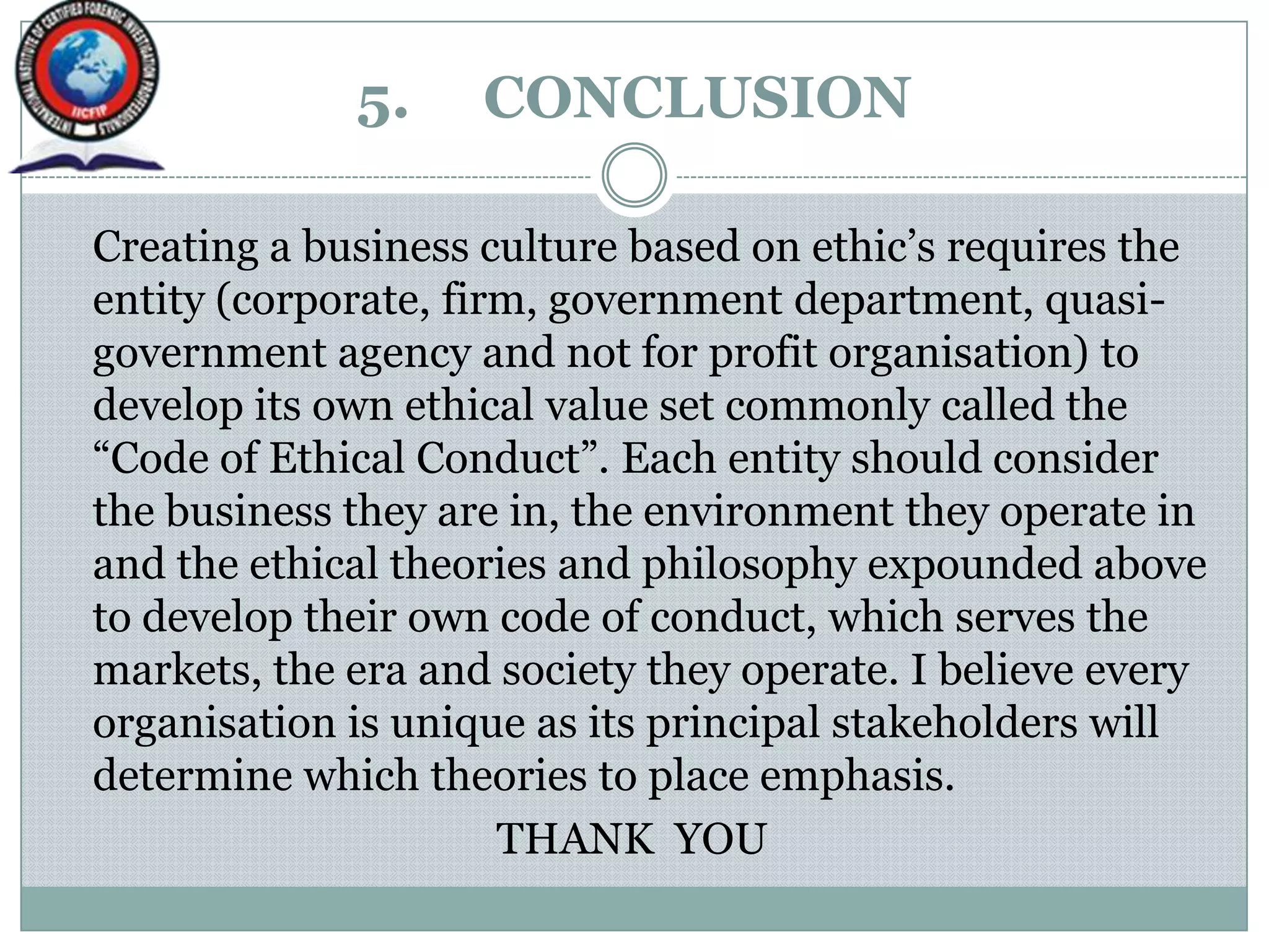 5. CONCLUSION
Creating a business culture based on ethic‟s requires the
entity (corporate, firm, government department, quasi-
government agency and not for profit organisation) to
develop its own ethical value set commonly called the
“Code of Ethical Conduct”. Each entity should consider
the business they are in, the environment they operate in
and the ethical theories and philosophy expounded above
to develop their own code of conduct, which serves the
markets, the era and society they operate. I believe every
organisation is unique as its principal stakeholders will
determine which theories to place emphasis.
THANK YOU
 