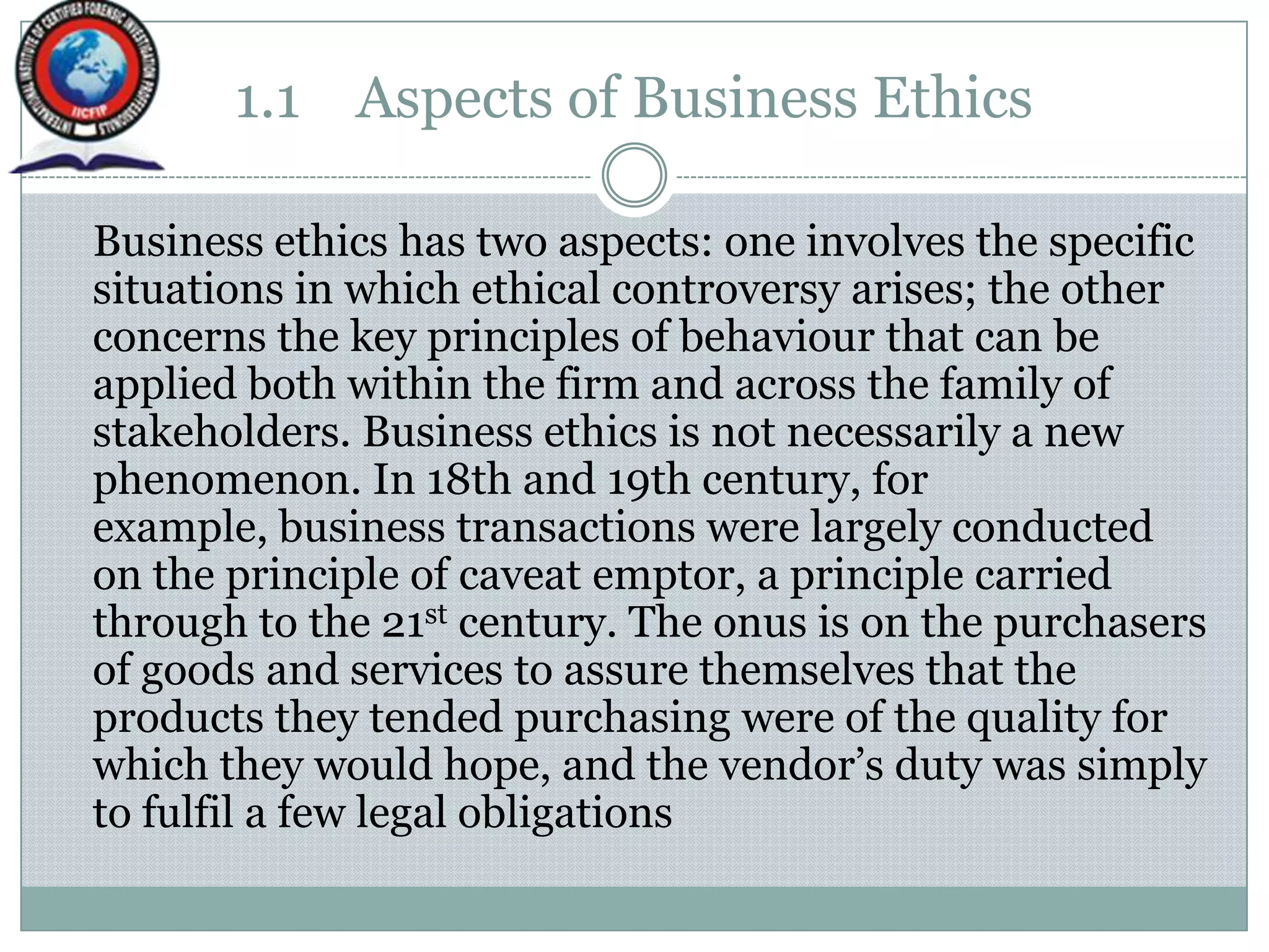 1.1 Aspects of Business Ethics
Business ethics has two aspects: one involves the specific
situations in which ethical controversy arises; the other
concerns the key principles of behaviour that can be
applied both within the firm and across the family of
stakeholders. Business ethics is not necessarily a new
phenomenon. In 18th and 19th century, for
example, business transactions were largely conducted
on the principle of caveat emptor, a principle carried
through to the 21st century. The onus is on the purchasers
of goods and services to assure themselves that the
products they tended purchasing were of the quality for
which they would hope, and the vendor‟s duty was simply
to fulfil a few legal obligations
 
