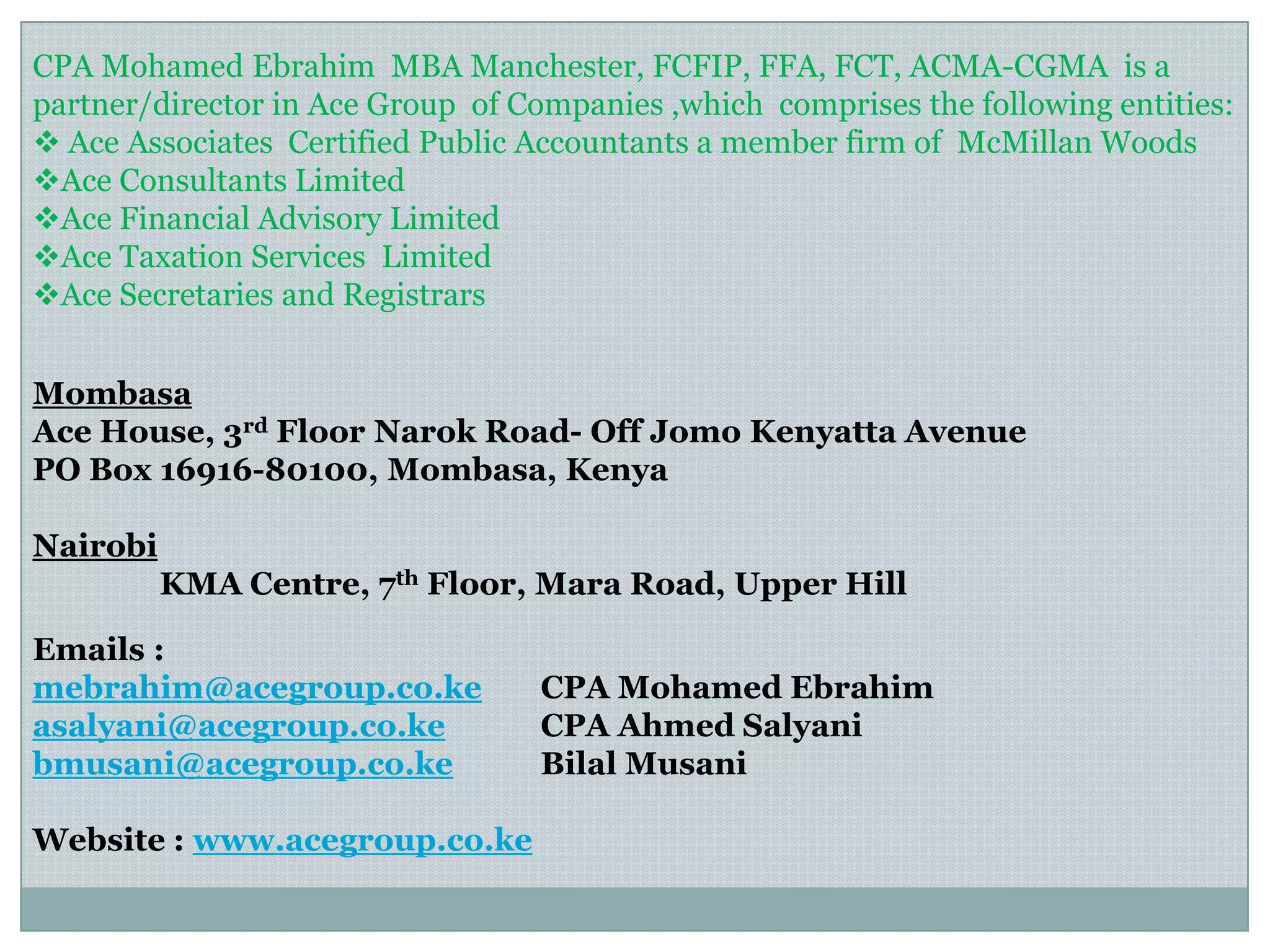 Mombasa
Ace House, 3rd Floor Narok Road- Off Jomo Kenyatta Avenue
PO Box 16916-80100, Mombasa, Kenya
Nairobi
KMA Centre, 7th Floor, Mara Road, Upper Hill
Emails :
mebrahim@acegroup.co.ke CPA Mohamed Ebrahim
asalyani@acegroup.co.ke CPA Ahmed Salyani
bmusani@acegroup.co.ke Bilal Musani
Website : www.acegroup.co.ke
CPA Mohamed Ebrahim MBA Manchester, FCFIP, FFA, FCT, ACMA-CGMA is a
partner/director in Ace Group of Companies ,which comprises the following entities:
 Ace Associates Certified Public Accountants a member firm of McMillan Woods
Ace Consultants Limited
Ace Financial Advisory Limited
Ace Taxation Services Limited
Ace Secretaries and Registrars
 