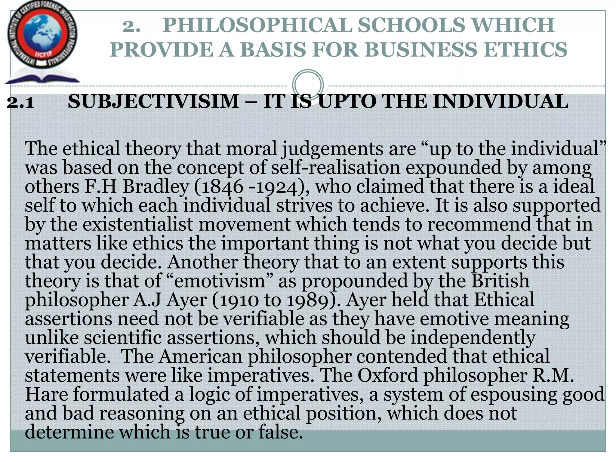 2. PHILOSOPHICAL SCHOOLS WHICH
PROVIDE A BASIS FOR BUSINESS ETHICS
2.1 SUBJECTIVISIM – IT IS UPTO THE INDIVIDUAL
The ethical theory that moral judgements are “up to the individual”
was based on the concept of self-realisation expounded by among
others F.H Bradley (1846 -1924), who claimed that there is a ideal
self to which each individual strives to achieve. It is also supported
by the existentialist movement which tends to recommend that in
matters like ethics the important thing is not what you decide but
that you decide. Another theory that to an extent supports this
theory is that of “emotivism” as propounded by the British
philosopher A.J Ayer (1910 to 1989). Ayer held that Ethical
assertions need not be verifiable as they have emotive meaning
unlike scientific assertions, which should be independently
verifiable. The American philosopher contended that ethical
statements were like imperatives. The Oxford philosopher R.M.
Hare formulated a logic of imperatives, a system of espousing good
and bad reasoning on an ethical position, which does not
determine which is true or false.
 