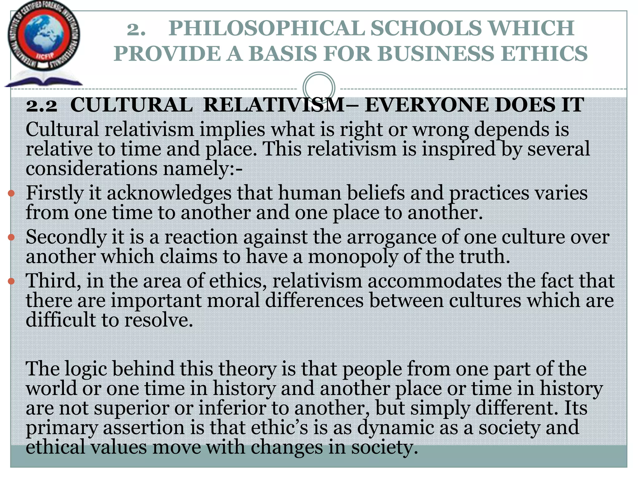 2. PHILOSOPHICAL SCHOOLS WHICH
PROVIDE A BASIS FOR BUSINESS ETHICS
2.2 CULTURAL RELATIVISM– EVERYONE DOES IT
Cultural relativism implies what is right or wrong depends is
relative to time and place. This relativism is inspired by several
considerations namely:-
 Firstly it acknowledges that human beliefs and practices varies
from one time to another and one place to another.
 Secondly it is a reaction against the arrogance of one culture over
another which claims to have a monopoly of the truth.
 Third, in the area of ethics, relativism accommodates the fact that
there are important moral differences between cultures which are
difficult to resolve.
The logic behind this theory is that people from one part of the
world or one time in history and another place or time in history
are not superior or inferior to another, but simply different. Its
primary assertion is that ethic‟s is as dynamic as a society and
ethical values move with changes in society.
 