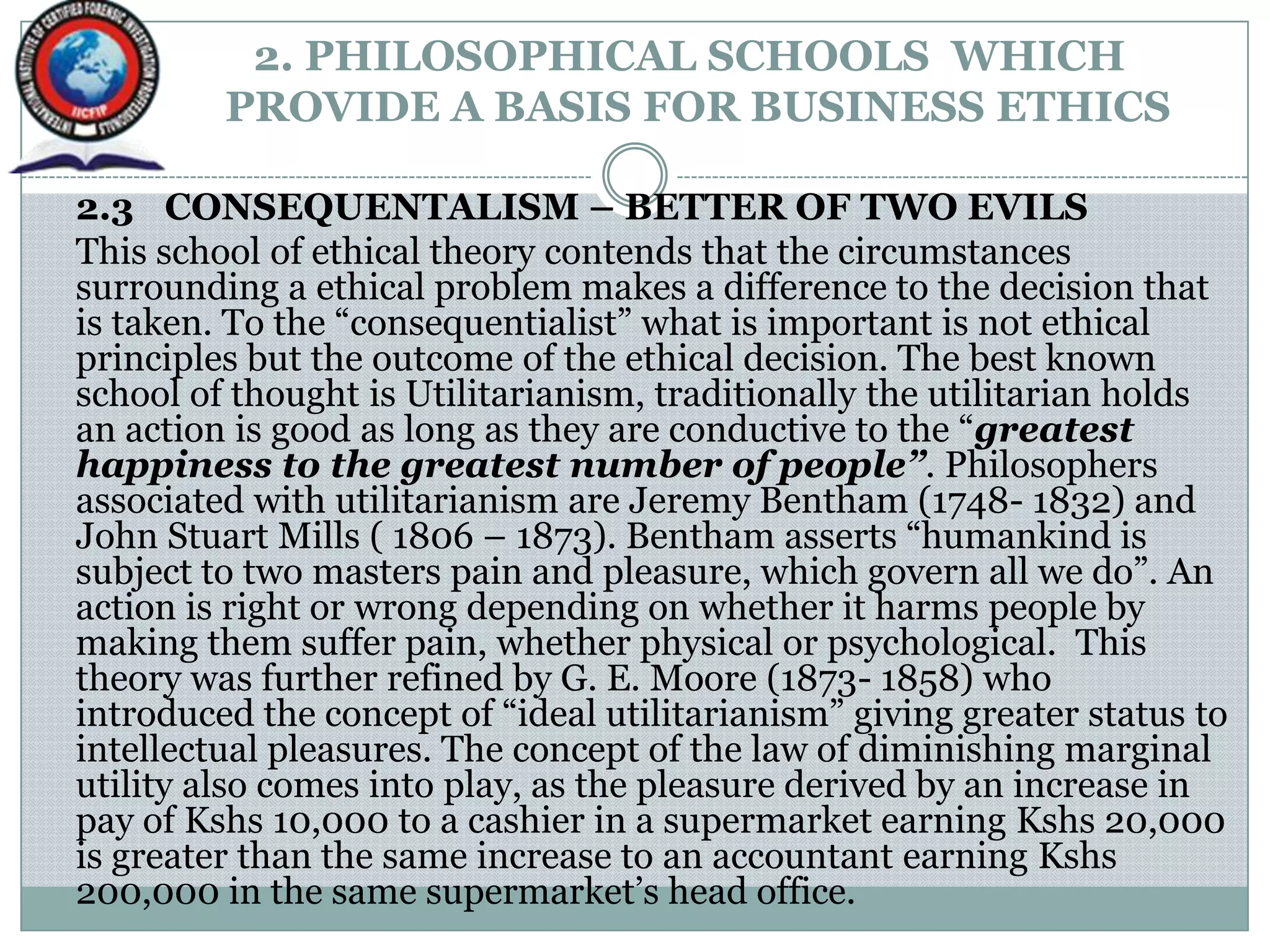 2. PHILOSOPHICAL SCHOOLS WHICH
PROVIDE A BASIS FOR BUSINESS ETHICS
2.3 CONSEQUENTALISM – BETTER OF TWO EVILS
This school of ethical theory contends that the circumstances
surrounding a ethical problem makes a difference to the decision that
is taken. To the “consequentialist” what is important is not ethical
principles but the outcome of the ethical decision. The best known
school of thought is Utilitarianism, traditionally the utilitarian holds
an action is good as long as they are conductive to the “greatest
happiness to the greatest number of people”. Philosophers
associated with utilitarianism are Jeremy Bentham (1748- 1832) and
John Stuart Mills ( 1806 – 1873). Bentham asserts “humankind is
subject to two masters pain and pleasure, which govern all we do”. An
action is right or wrong depending on whether it harms people by
making them suffer pain, whether physical or psychological. This
theory was further refined by G. E. Moore (1873- 1858) who
introduced the concept of “ideal utilitarianism” giving greater status to
intellectual pleasures. The concept of the law of diminishing marginal
utility also comes into play, as the pleasure derived by an increase in
pay of Kshs 10,000 to a cashier in a supermarket earning Kshs 20,000
is greater than the same increase to an accountant earning Kshs
200,000 in the same supermarket‟s head office.
 