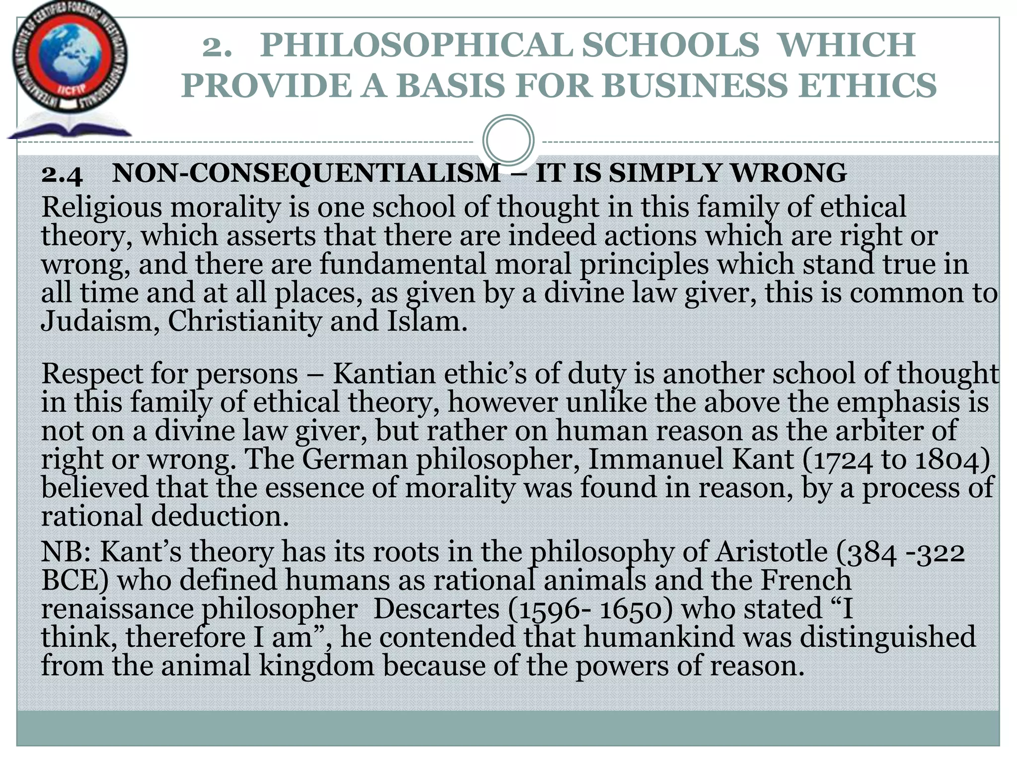 2. PHILOSOPHICAL SCHOOLS WHICH
PROVIDE A BASIS FOR BUSINESS ETHICS
2.4 NON-CONSEQUENTIALISM – IT IS SIMPLY WRONG
Religious morality is one school of thought in this family of ethical
theory, which asserts that there are indeed actions which are right or
wrong, and there are fundamental moral principles which stand true in
all time and at all places, as given by a divine law giver, this is common to
Judaism, Christianity and Islam.
Respect for persons – Kantian ethic‟s of duty is another school of thought
in this family of ethical theory, however unlike the above the emphasis is
not on a divine law giver, but rather on human reason as the arbiter of
right or wrong. The German philosopher, Immanuel Kant (1724 to 1804)
believed that the essence of morality was found in reason, by a process of
rational deduction.
NB: Kant‟s theory has its roots in the philosophy of Aristotle (384 -322
BCE) who defined humans as rational animals and the French
renaissance philosopher Descartes (1596- 1650) who stated “I
think, therefore I am”, he contended that humankind was distinguished
from the animal kingdom because of the powers of reason.
 