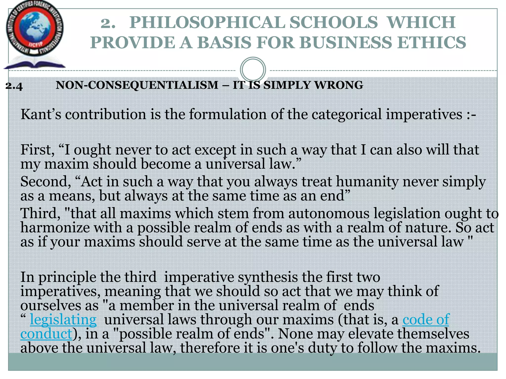 2. PHILOSOPHICAL SCHOOLS WHICH
PROVIDE A BASIS FOR BUSINESS ETHICS
2.4 NON-CONSEQUENTIALISM – IT IS SIMPLY WRONG
Kant‟s contribution is the formulation of the categorical imperatives :-
First, “I ought never to act except in such a way that I can also will that
my maxim should become a universal law.”
Second, “Act in such a way that you always treat humanity never simply
as a means, but always at the same time as an end”
Third, "that all maxims which stem from autonomous legislation ought to
harmonize with a possible realm of ends as with a realm of nature. So act
as if your maxims should serve at the same time as the universal law "
In principle the third imperative synthesis the first two
imperatives, meaning that we should so act that we may think of
ourselves as "a member in the universal realm of ends
“ legislating universal laws through our maxims (that is, a code of
conduct), in a "possible realm of ends". None may elevate themselves
above the universal law, therefore it is one's duty to follow the maxims.
 