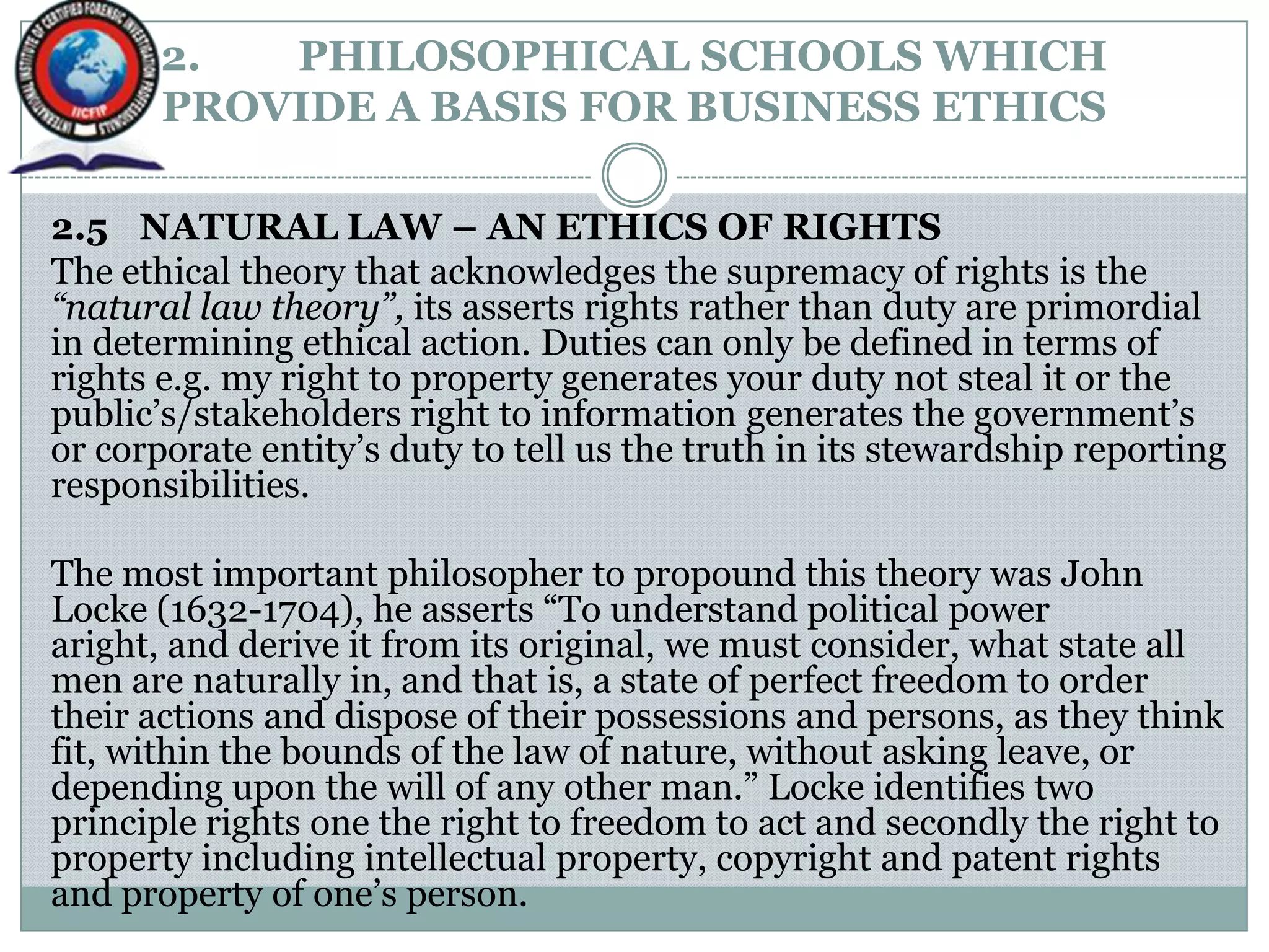 2. PHILOSOPHICAL SCHOOLS WHICH
PROVIDE A BASIS FOR BUSINESS ETHICS
2.5 NATURAL LAW – AN ETHICS OF RIGHTS
The ethical theory that acknowledges the supremacy of rights is the
“natural law theory”, its asserts rights rather than duty are primordial
in determining ethical action. Duties can only be defined in terms of
rights e.g. my right to property generates your duty not steal it or the
public‟s/stakeholders right to information generates the government‟s
or corporate entity‟s duty to tell us the truth in its stewardship reporting
responsibilities.
The most important philosopher to propound this theory was John
Locke (1632-1704), he asserts “To understand political power
aright, and derive it from its original, we must consider, what state all
men are naturally in, and that is, a state of perfect freedom to order
their actions and dispose of their possessions and persons, as they think
fit, within the bounds of the law of nature, without asking leave, or
depending upon the will of any other man.” Locke identifies two
principle rights one the right to freedom to act and secondly the right to
property including intellectual property, copyright and patent rights
and property of one‟s person.
 