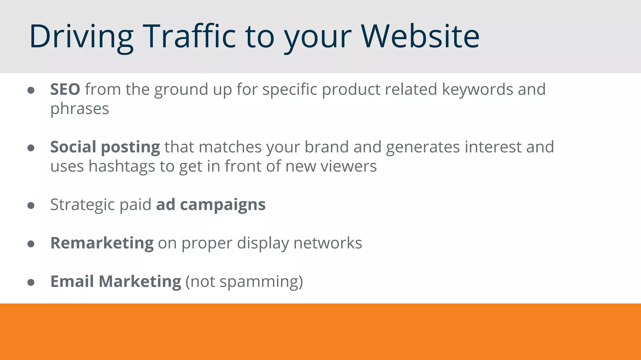 Driving Traffic to your Website
● SEO from the ground up for specific product related keywords and
phrases
● Social posting that matches your brand and generates interest and
uses hashtags to get in front of new viewers
● Strategic paid ad campaigns
● Remarketing on proper display networks
● Email Marketing (not spamming)
 