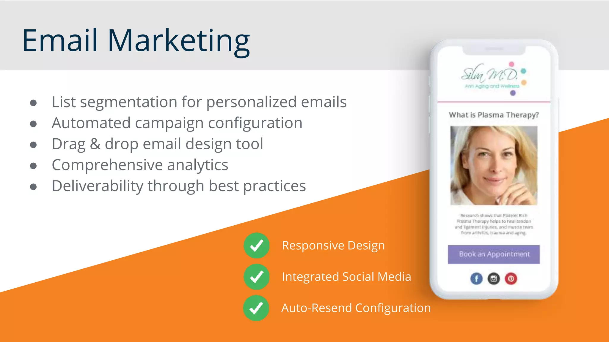 Email Marketing
● List segmentation for personalized emails
● Automated campaign configuration
● Drag & drop email design tool
● Comprehensive analytics
● Deliverability through best practices
Responsive Design
Integrated Social Media
Auto-Resend Configuration
 