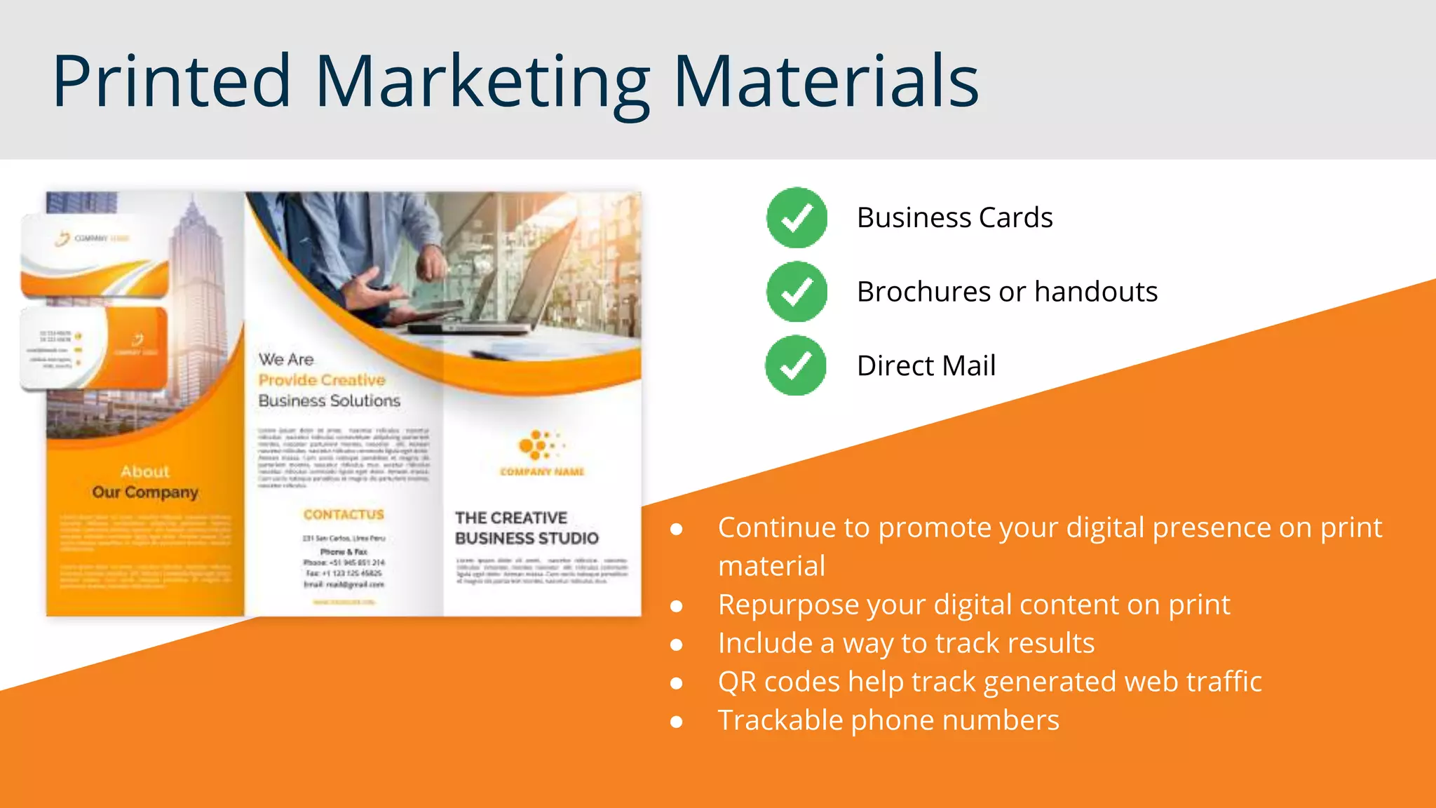 Printed Marketing Materials
● Continue to promote your digital presence on print
material
● Repurpose your digital content on print
● Include a way to track results
● QR codes help track generated web traffic
● Trackable phone numbers
Business Cards
Brochures or handouts
Direct Mail
 