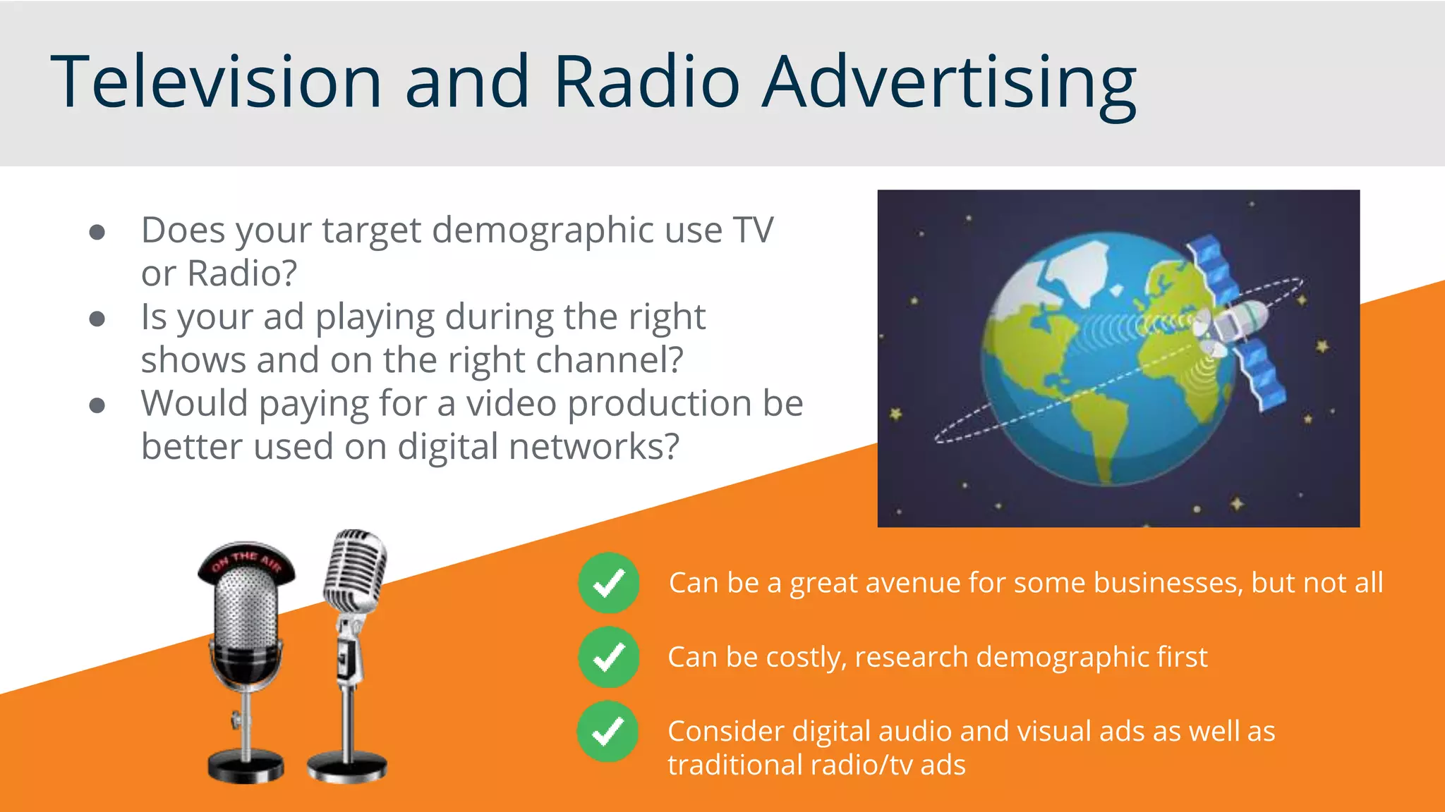 Television and Radio Advertising
● Does your target demographic use TV
or Radio?
● Is your ad playing during the right
shows and on the right channel?
● Would paying for a video production be
better used on digital networks?
Can be a great avenue for some businesses, but not all
Can be costly, research demographic first
Consider digital audio and visual ads as well as
traditional radio/tv ads
 